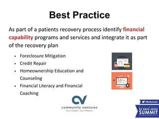Best Practice
As part of a patients recovery process identify financial
capability programs and services and integrate it as part
of the recovery plan
• Foreclosure Mitigation
• Credit Repair
• Homeownership Education and
Counseling
• Financial Literacy and Financial
Coaching
 