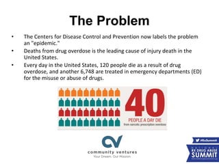 The Problem
• The Centers for Disease Control and Prevention now labels the problem
an "epidemic."
• Deaths from drug overdose is the leading cause of injury death in the
United States.
• Every day in the United States, 120 people die as a result of drug
overdose, and another 6,748 are treated in emergency departments (ED)
for the misuse or abuse of drugs.
 