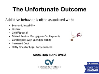 The Unfortunate Outcome
Addictive behavior is often associated with:
• Economic instability
• Divorce
• Child/Spousal
• Missed Rent or Mortgage or Car Payments
• Carelessness with Spending Habits
• Increased Debt
• Hefty Fines for Legal Consequences
ADDICTION RUINS LIVES!
 