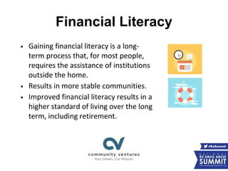 Financial Literacy
• Gaining financial literacy is a long-
term process that, for most people,
requires the assistance of institutions
outside the home.
• Results in more stable communities.
• Improved financial literacy results in a
higher standard of living over the long
term, including retirement.
 