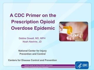 Debbie Dowell, MD, MPH
Noah Aleshire, JD
National Center for Injury
Prevention and Control
Centers for Disease Control and Prevention
A CDC Primer on the
Prescription Opioid
Overdose Epidemic
National Center for Injury Prevention and Control
Division of Unintentional Injury Prevention
 