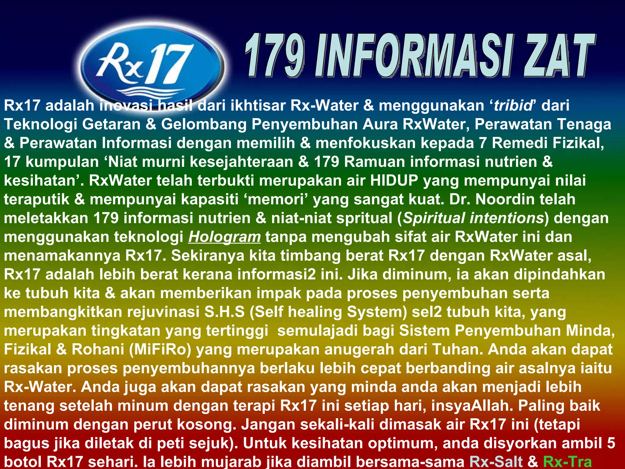 Rx17 adalah inovasi hasil dari ikhtisar Rx-Water & menggunakan ‘ tribid ’ dari Teknologi Getaran & Gelombang Penyembuhan Aura RxWater, Perawatan Tenaga & Perawatan Informasi dengan memilih & menfokuskan kepada 7 Remedi Fizikal, 17 kumpulan ‘Niat murni kesejahteraan & 179 Ramuan informasi nutrien & kesihatan’. RxWater telah terbukti merupakan air HIDUP yang mempunyai nilai teraputik & mempunyai kapasiti ‘memori’ yang sangat kuat. Dr. Noordin telah meletakkan 179 informasi nutrien & niat-niat spritual ( Spiritual intentions ) dengan menggunakan teknologi  Hologram  tanpa mengubah sifat air RxWater ini dan menamakannya Rx17. Sekiranya kita timbang berat Rx17 dengan RxWater asal, Rx17 adalah lebih berat kerana informasi2 ini. Jika diminum, ia akan dipindahkan ke tubuh kita & akan memberikan impak pada proses penyembuhan serta membangkitkan rejuvinasi S.H.S (Self healing System) sel2 tubuh kita, yang merupakan tingkatan yang tertinggi  semulajadi bagi Sistem Penyembuhan Minda, Fizikal & Rohani (MiFiRo) yang merupakan anugerah dari Tuhan. Anda akan dapat rasakan proses penyembuhannya berlaku lebih cepat berbanding air asalnya iaitu Rx-Water. Anda juga akan dapat rasakan yang minda anda akan menjadi lebih tenang setelah minum dengan terapi Rx17 ini setiap hari, insyaAllah. Paling baik diminum dengan perut kosong. Jangan sekali-kali dimasak air Rx17 ini (tetapi bagus jika diletak di peti sejuk). Untuk kesihatan optimum, anda disyorkan ambil 5 botol Rx17 sehari. Ia lebih mujarab jika diambil bersama-sama  Rx-Salt  &  Rx-Tra 179 INFORMASI ZAT 
