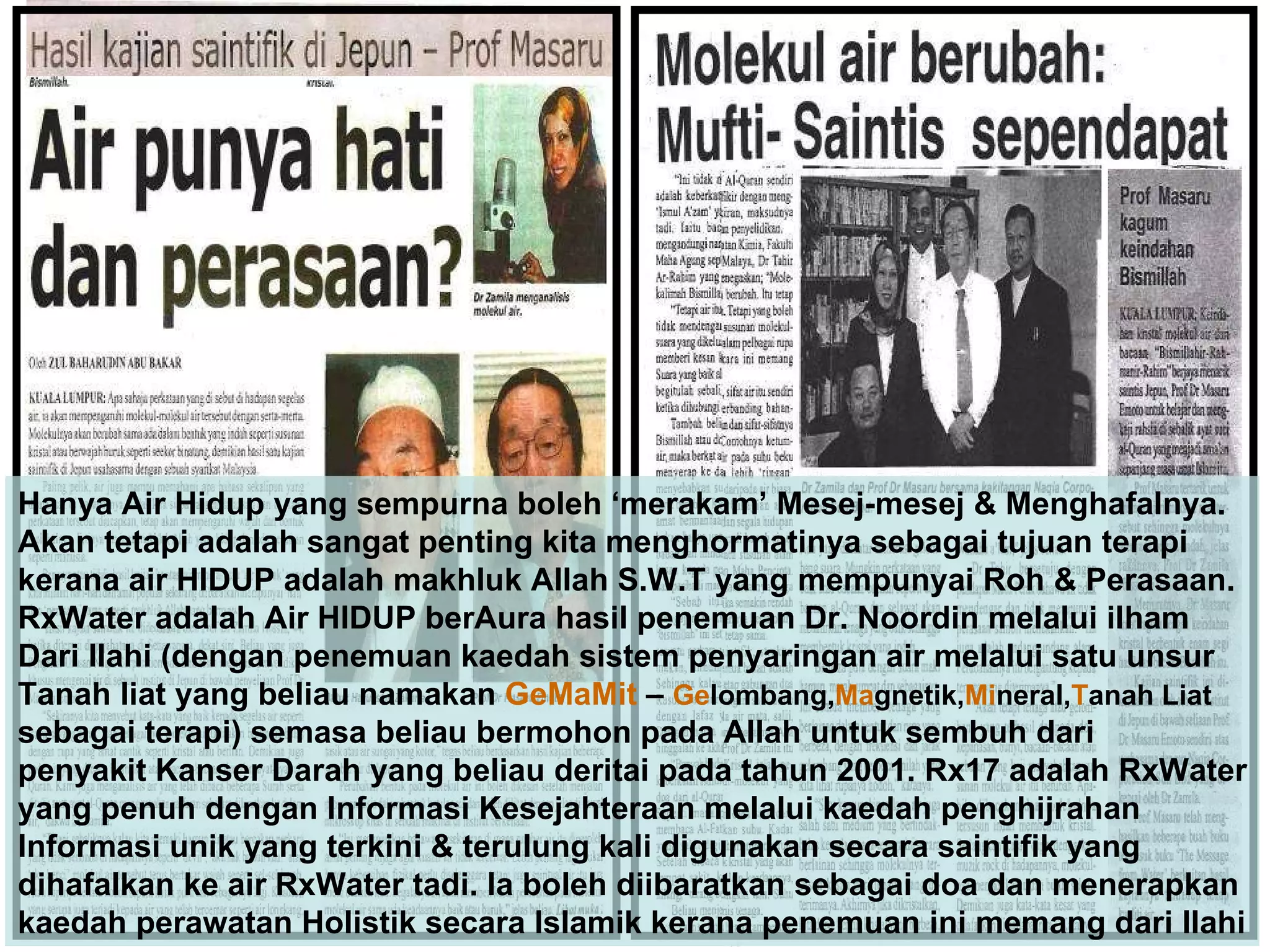 Hanya Air Hidup yang sempurna boleh ‘merakam’ Mesej-mesej & Menghafalnya.  Akan tetapi adalah sangat penting kita menghormatinya sebagai tujuan terapi  kerana air HIDUP adalah makhluk Allah S.W.T yang mempunyai Roh & Perasaan. RxWater adalah Air HIDUP berAura hasil penemuan Dr. Noordin melalui ilham Dari Ilahi (dengan penemuan kaedah sistem penyaringan air melalui satu unsur Tanah liat yang beliau namakan  GeMaMit  –  Ge lombang, Ma gnetik, Mi neral, T anah Liat sebagai terapi) semasa beliau bermohon pada Allah untuk sembuh dari penyakit Kanser Darah yang beliau deritai pada tahun 2001. Rx17 adalah RxWater yang penuh dengan Informasi Kesejahteraan melalui kaedah penghijrahan Informasi unik yang terkini & terulung kali digunakan secara saintifik yang  dihafalkan ke air RxWater tadi. Ia boleh diibaratkan sebagai doa dan menerapkan kaedah perawatan Holistik secara Islamik kerana penemuan ini memang dari Ilahi 