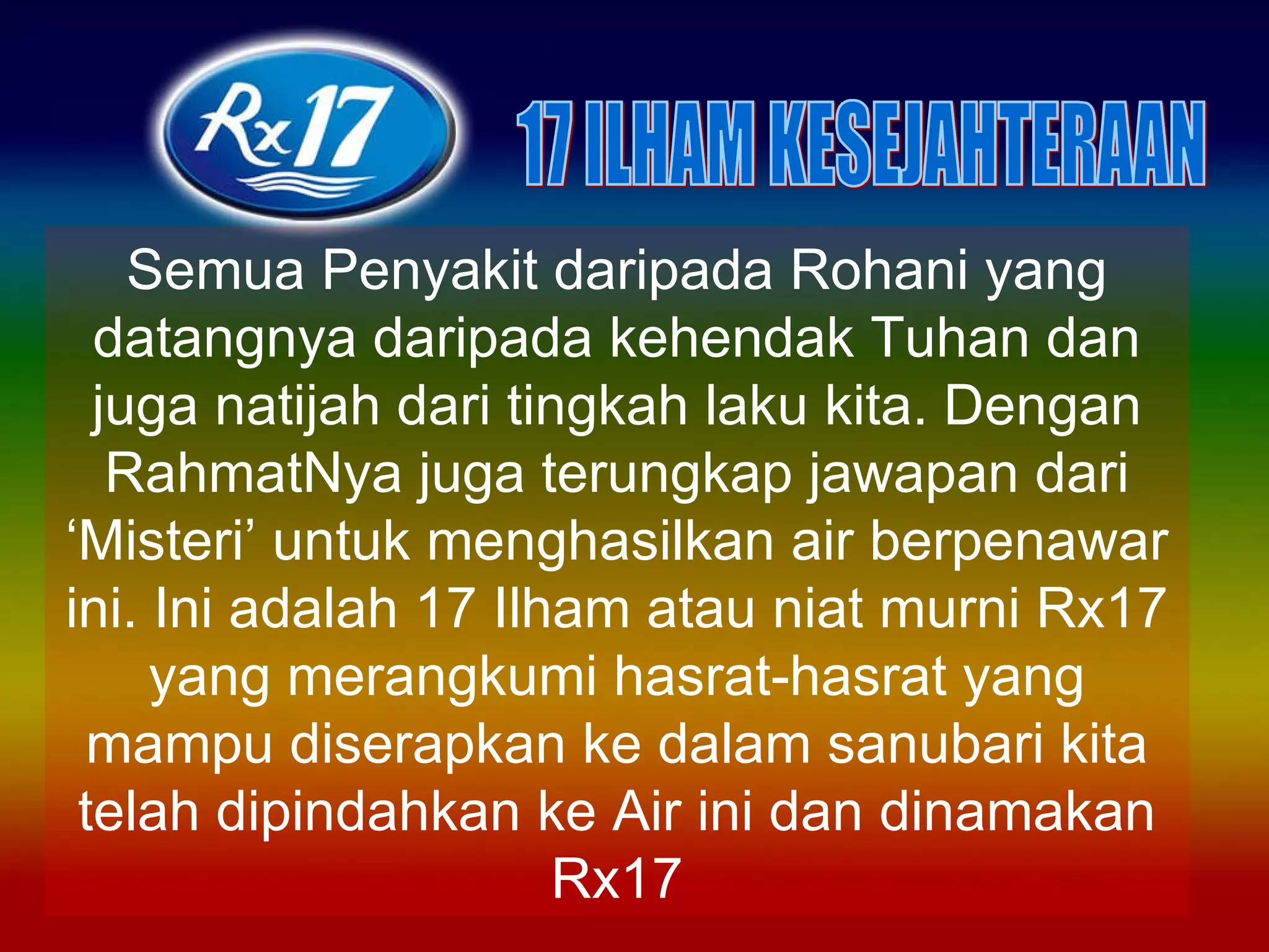 Semua Penyakit daripada Rohani yang datangnya daripada kehendak Tuhan dan juga natijah dari tingkah laku kita. Dengan RahmatNya juga terungkap jawapan dari ‘Misteri’ untuk menghasilkan air berpenawar ini. Ini adalah 17 Ilham atau niat murni Rx17 yang merangkumi hasrat-hasrat yang mampu diserapkan ke dalam sanubari kita telah dipindahkan ke Air ini dan dinamakan Rx17 17 ILHAM KESEJAHTERAAN 