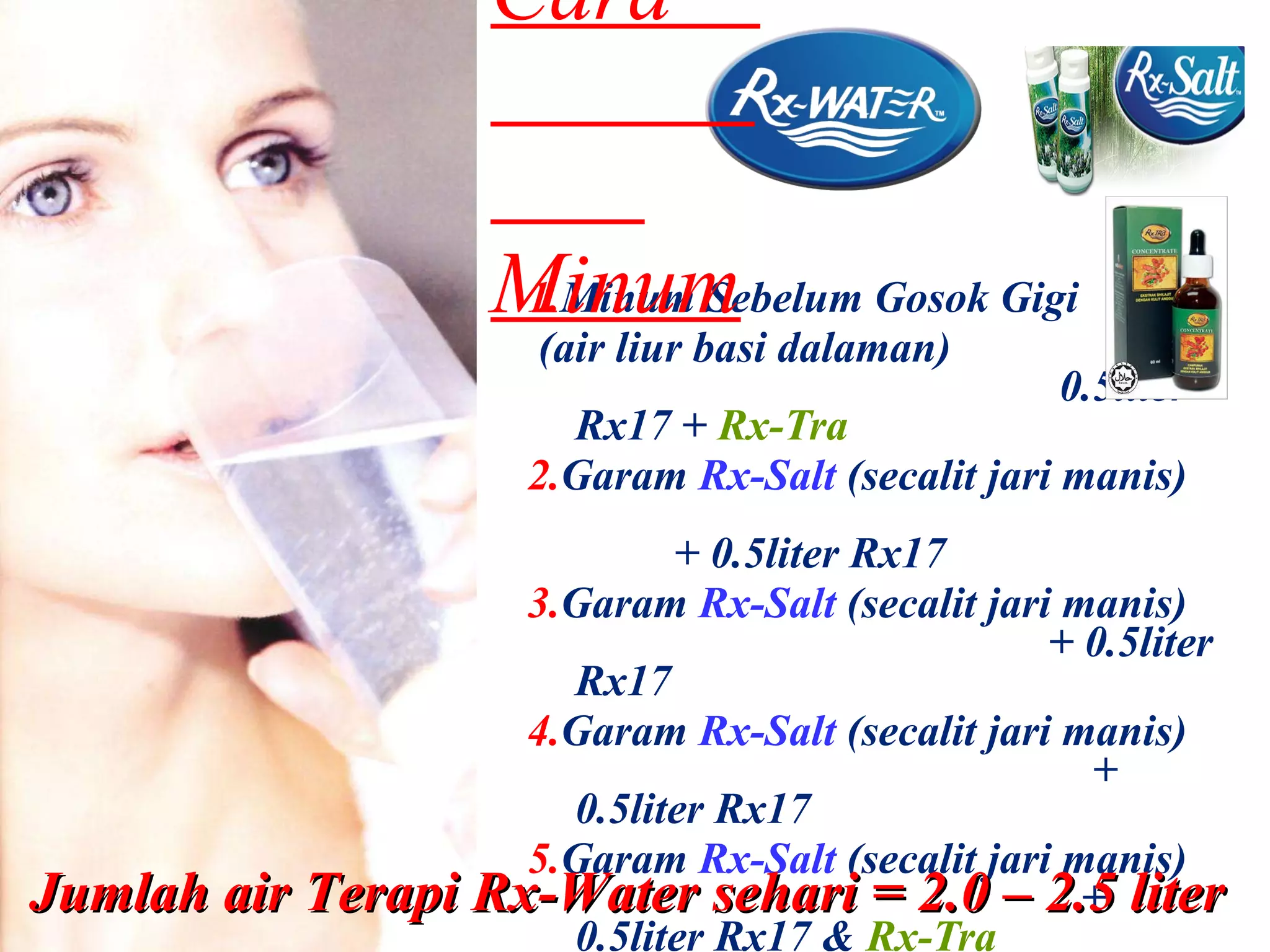 1. Minum Sebelum Gosok Gigi (air liur basi dalaman)  0.5liter Rx17 +  Rx-Tra 2. Garam  Rx-Salt  (secalit jari manis)  + 0.5liter Rx17 3. Garam  Rx-Salt  (secalit jari manis)  + 0.5liter Rx17 4. Garam  Rx-Salt  (secalit jari manis)  + 0.5liter Rx17 5. Garam  Rx-Salt  (secalit jari manis)  + 0.5liter Rx17 &  Rx-Tra Cara  Minum Jumlah air Terapi Rx-Water sehari = 2.0 – 2.5 liter 