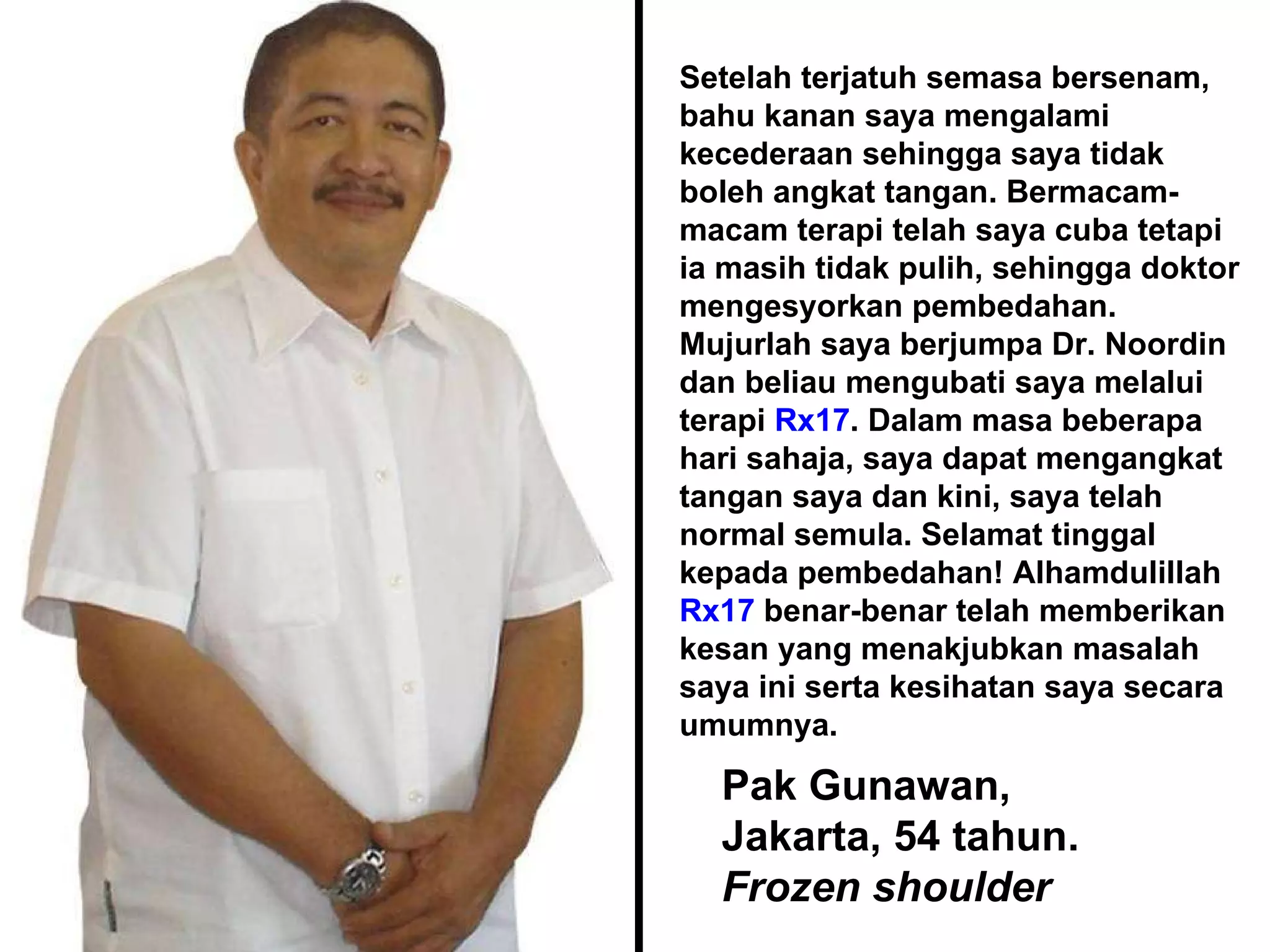 Pak Gunawan, Jakarta, 54 tahun. Frozen shoulder Setelah terjatuh semasa bersenam, bahu kanan saya mengalami kecederaan sehingga saya tidak boleh angkat tangan. Bermacam-macam terapi telah saya cuba tetapi ia masih tidak pulih, sehingga doktor mengesyorkan pembedahan. Mujurlah saya berjumpa Dr. Noordin dan beliau mengubati saya melalui terapi  Rx17 . Dalam masa beberapa hari sahaja, saya dapat mengangkat tangan saya dan kini, saya telah normal semula. Selamat tinggal kepada pembedahan! Alhamdulillah  Rx17  benar-benar telah memberikan kesan yang menakjubkan masalah saya ini serta kesihatan saya secara umumnya.  