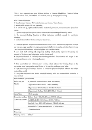 QT6-15 block machine can make different designs of concrete block/brick, Concrete hollow
concrete hollow block,holland brick and interlock paver by changing moulds only.
Main Technical Features:
1) Uses Germany Siemens PLC control system and Siemens Touch Screen.
A. Visualization screen with easy operation;
B. Is able to set up, update and amend the production perimeters, to maximize the production
output;
C. Dynamic display of the systems status, automatic trouble shooting and warning notice;
D. Has automatic-locking function, avoiding mechanical accidents caused by operational
mistakes;
E. Is able to troubleshoot the machinery via teleservice...
2) Uses high-dynamic proportional and directional valves, which automatically adjust the oil flow
and pressure as per specific working requirements, to buffer the hydraulic cylinder when working;
Uses integrated high-pressure and soft oil pipes, with easy installation;
3) Uses multi-shaft rotating and compulsory feeding, which greatly improves the density and
intensity of the blocks, and reduces the feeding time as well;
4) Integrated structure of vibrating and moulding platforms, which reduces the weight of the
machine, and improves the vibrating efficiency;
5) Uses double-line aero vibration-proof system, which reduces the vibrating force on the
mechanical parts, improves the using lifetime of the machine, and reduces the noise;
6) High-precision guide bearings are used to assure the precise movement between the tamper
head and the mould;
7) Heavy-duty machine frame, which uses high-intensity steel and advanced heat treatment, is
wear resistant.
Main Technical Specifications
Production per
Mould:
6 pcs/mould (Standard Block: 400x200x200mm)
30 pcs/mould (Solid Block: 240x115x53mm)
15 pcs/mould (Interlock Paver: 225x112.5x60mm)
21 pcs/mould (Holland Brick: 200x100x60-80mm)
Cycle Time: 15-20 seconds
Production per Day
(8 Working Hours):
Hollow Block (400x200x200mm): 8640-11520 pcs
Solid Block (240x115x53mm): 43200-57600 pcs
Interlock Paver (225x112.5x60mm): 17280-21600 pcs
Holland Brick (200x100x60-80mm): 2419230240 pcs
Vibrating
Frequency:
3300 rolls/minute
Vibrating Force: 60 KN
 