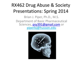 RX462 Drug Abuse & Society
Presentations: Spring 2014
Brian J. Piper, Ph.D., M.S.
Department of Basic Pharmaceutical
Sciences, psy391@gmail.com or
piperbj@husson.edu
 