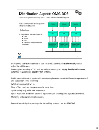 OMG’s Data Distribution Service or DDS – is a Data-Centric and Event-Driven publish-
subscribe middleware.
DDS supports a variety of QoS policies and thereby supports highly flexible and complex
data flow requirements posed by IIoT systems.
DDS is event-driven and supports loose-coupling between - the Publishers (data generators)
and Subscribers (data receivers)
Which are decoupled wrt to:
Time – They need not be present at the same time
Space – They may be located any where
QoS – Publishers must offer better or equivalent QoS than required by data subscribers.
Platforms and programming languages.
Event-Driven design is a pre-requisite for building systems that are REACTIVE.
8
 