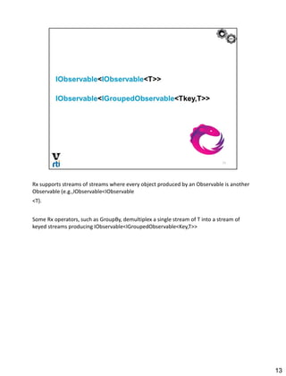 Rx supports streams of streams where every object produced by an Observable is another
Observable (e.g.,IObservable<IObservable
<T).
Some Rx operators, such as GroupBy, demultiplex a single stream of T into a stream of
keyed streams producing IObservable<IGroupedObservable<Key,T>>
13
 