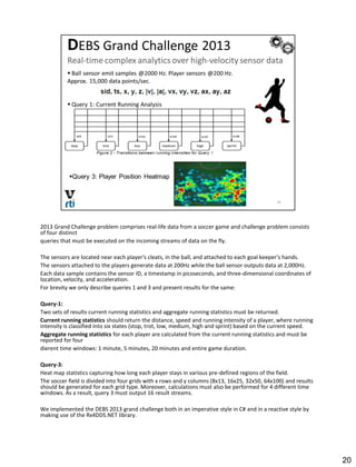 2013 Grand Challenge problem comprises real-life data from a soccer game and challenge problem consists
of four distinct
queries that must be executed on the incoming streams of data on the fly.
The sensors are located near each player's cleats, in the ball, and attached to each goal keeper's hands.
The sensors attached to the players generate data at 200Hz while the ball sensor outputs data at 2,000Hz.
Each data sample contains the sensor ID, a timestamp in picoseconds, and three-dimensional coordinates of
location, velocity, and acceleration.
For brevity we only describe queries 1 and 3 and present results for the same:
Query-1:
Two sets of results current running statistics and aggregate running statistics must be returned.
Current running statistics should return the distance, speed and running intensity of a player, where running
intensity is classified into six states (stop, trot, low, medium, high and sprint) based on the current speed.
Aggregate running statistics for each player are calculated from the current running statistics and must be
reported for four
dierent time windows: 1 minute, 5 minutes, 20 minutes and entire game duration.
Query-3:
Heat map statistics capturing how long each player stays in various pre-defined regions of the field.
The soccer field is divided into four grids with x rows and y columns (8x13, 16x25, 32x50, 64x100) and results
should be generated for each grid type. Moreover, calculations must also be performed for 4 different time
windows. As a result, query 3 must output 16 result streams.
We implemented the DEBS 2013 grand challenge both in an imperative style in C# and in a reactive style by
making use of the Rx4DDS.NET library.
20
 