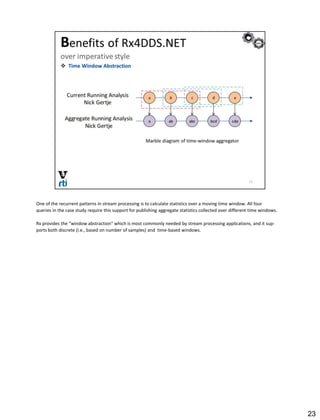 One of the recurrent patterns in stream processing is to calculate statistics over a moving time window. All four
queries in the case study require this support for publishing aggregate statistics collected over different time windows.
Rx provides the “window abstraction" which is most commonly needed by stream processing applications, and it sup-
ports both discrete (i.e., based on number of samples) and time-based windows.
23
 