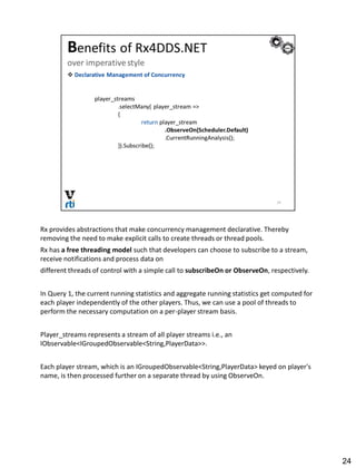 Rx provides abstractions that make concurrency management declarative. Thereby
removing the need to make explicit calls to create threads or thread pools.
Rx has a free threading model such that developers can choose to subscribe to a stream,
receive notifications and process data on
different threads of control with a simple call to subscribeOn or ObserveOn, respectively.
In Query 1, the current running statistics and aggregate running statistics get computed for
each player independently of the other players. Thus, we can use a pool of threads to
perform the necessary computation on a per-player stream basis.
Player_streams represents a stream of all player streams i.e., an
IObservable<IGroupedObservable<String,PlayerData>>.
Each player stream, which is an IGroupedObservable<String,PlayerData> keyed on player's
name, is then processed further on a separate thread by using ObserveOn.
24
 