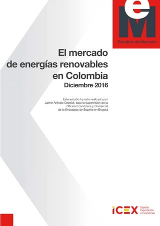 El mercado
de energías renovables
en Colombia
Diciembre 2016
Este estudio ha sido realizado por
Jaime Arévalo Ozcoidi, bajo la supervisión de la
Oficina Económica y Comercial
de la Embajada de España en Bogotá
 