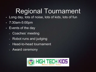Regional Tournament 
• Long day, lots of noise, lots of kids, lots of fun 
• 7:30am-5:00pm 
• Events of the day 
- Coaches’ meeting 
- Robot runs and judging 
- Head-to-head tournament 
- Award ceremony 
 