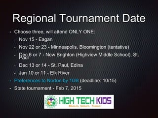 Regional Tournament Date 
• Choose three, will attend ONLY ONE: 
- Nov 15 - Eagan 
- Nov 22 or 23 - Minneapolis, Bloomington (tentative) 
- Dec 6 or 7 - New Brighton (Highview Middle School), St. 
Paul 
- Dec 13 or 14 - St. Paul, Edina 
- Jan 10 or 11 - Elk River 
• Preferences to Norton by 10/8 (deadline: 10/15) 
• State tournament - Feb 7, 2015 
 