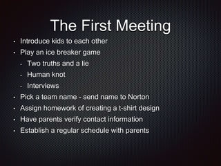 The First Meeting 
• Introduce kids to each other 
• Play an ice breaker game 
- Two truths and a lie 
- Human knot 
- Interviews 
• Pick a team name - send name to Norton 
• Assign homework of creating a t-shirt design 
• Have parents verify contact information 
• Establish a regular schedule with parents 
 