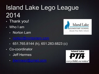 Island Lake Lego League 
2014 
• Thank you! 
• Who I am 
• Norton Lam 
• norton@nortonlam.com 
• 651.765.8144 (h), 651.283.6823 (c) 
• Co-coordinator 
• Jeff Hermes 
• jhermesjr@gmail.com 
 