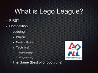 What is Lego League? 
• FIRST 
• Competition 
- Judging 
๏ Project 
๏ Core Values 
๏ Technical 
- Robot Design 
- Programming 
- The Game (Best of 3 robot runs) 
 