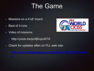 The Game 
• Missions on a 4’x8’ board 
• Best of 3 runs 
• Video of missions: 
- http://youtu.be/po9j6vpuW7A 
• Check for updates often on FLL web site: 
- http://www.firstlegoleague.org/challenge/2014fllworldclas 
s 
 