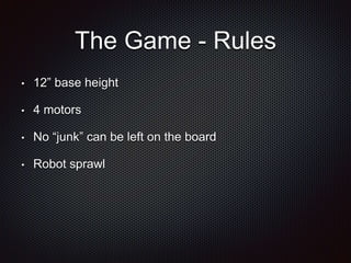 The Game - Rules 
• 12” base height 
• 4 motors 
• No “junk” can be left on the board 
• Robot sprawl 
 