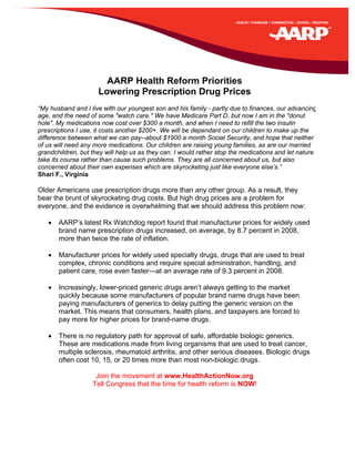 AARP Health Reform Priorities
                     Lowering Prescription Drug Prices
“My husband and I live with our youngest son and his family - partly due to finances, our advancing
age, and the need of some "watch care." We have Medicare Part D, but now I am in the "donut
hole". My medications now cost over $300 a month, and when I need to refill the two insulin
prescriptions I use, it costs another $200+. We will be dependant on our children to make up the
difference between what we can pay--about $1900 a month Social Security, and hope that neither
of us will need any more medications. Our children are raising young families, as are our married
grandchildren, but they will help us as they can. I would rather stop the medications and let nature
take its course rather than cause such problems. They are all concerned about us, but also
concerned about their own expenses which are skyrocketing just like everyone else’s.”
Shari F., Virginia

Older Americans use prescription drugs more than any other group. As a result, they
bear the brunt of skyrocketing drug costs. But high drug prices are a problem for
everyone, and the evidence is overwhelming that we should address this problem now:

   •   AARP’s latest Rx Watchdog report found that manufacturer prices for widely used
       brand name prescription drugs increased, on average, by 8.7 percent in 2008,
       more than twice the rate of inflation.

   •   Manufacturer prices for widely used specialty drugs, drugs that are used to treat
       complex, chronic conditions and require special administration, handling, and
       patient care, rose even faster—at an average rate of 9.3 percent in 2008.

   •   Increasingly, lower-priced generic drugs aren’t always getting to the market
       quickly because some manufacturers of popular brand name drugs have been
       paying manufacturers of generics to delay putting the generic version on the
       market. This means that consumers, health plans, and taxpayers are forced to
       pay more for higher prices for brand-name drugs.

   •   There is no regulatory path for approval of safe, affordable biologic generics.
       These are medications made from living organisms that are used to treat cancer,
       multiple sclerosis, rheumatoid arthritis, and other serious diseases. Biologic drugs
       often cost 10, 15, or 20 times more than most non-biologic drugs.

                    Join the movement at www.HealthActionNow.org
                   Tell Congress that the time for health reform is NOW!
 
