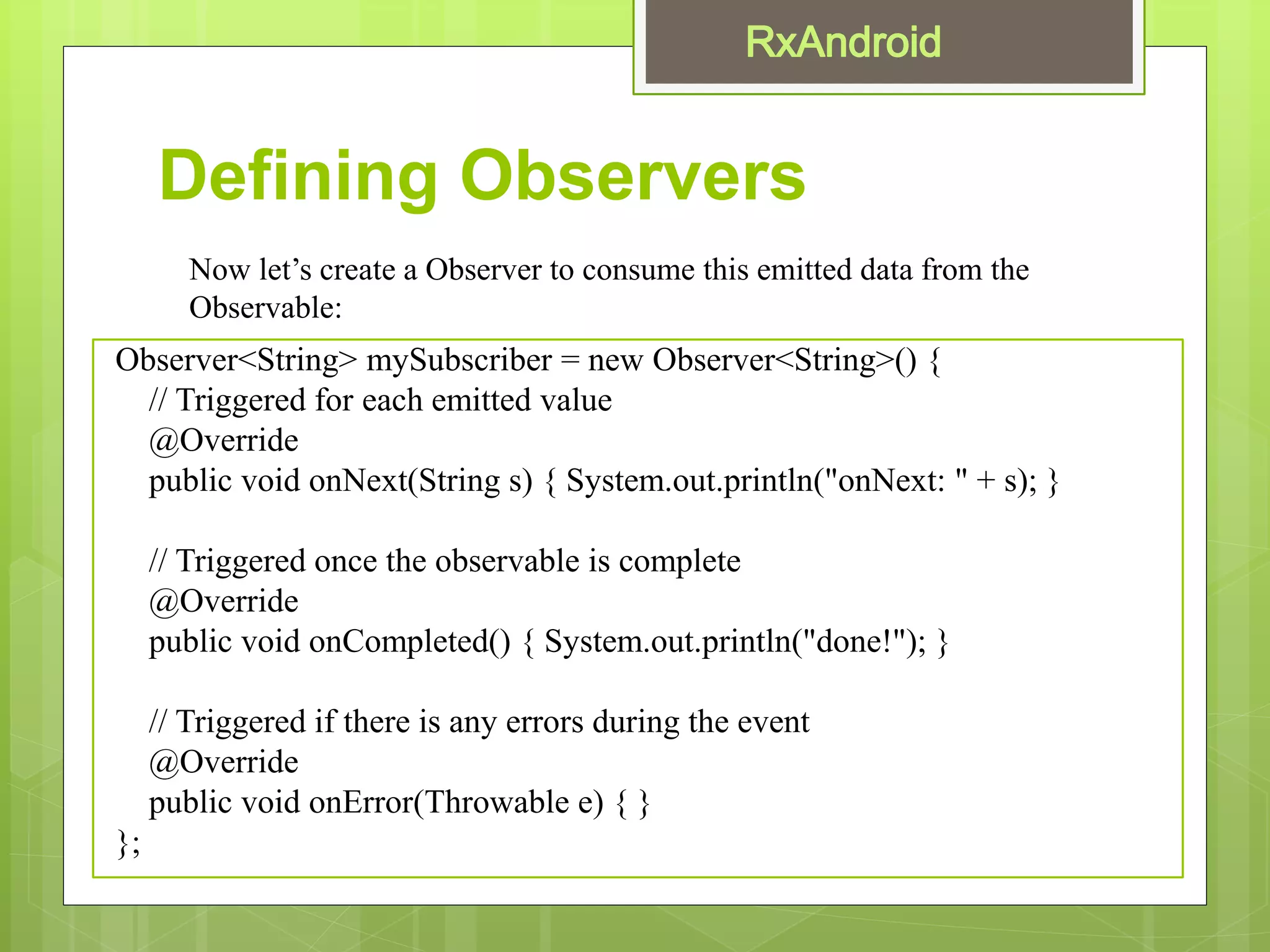 Defining Observers
Observer<String> mySubscriber = new Observer<String>() {
// Triggered for each emitted value
@Override
public void onNext(String s) { System.out.println("onNext: " + s); }
// Triggered once the observable is complete
@Override
public void onCompleted() { System.out.println("done!"); }
// Triggered if there is any errors during the event
@Override
public void onError(Throwable e) { }
};
Now let’s create a Observer to consume this emitted data from the
Observable:
 