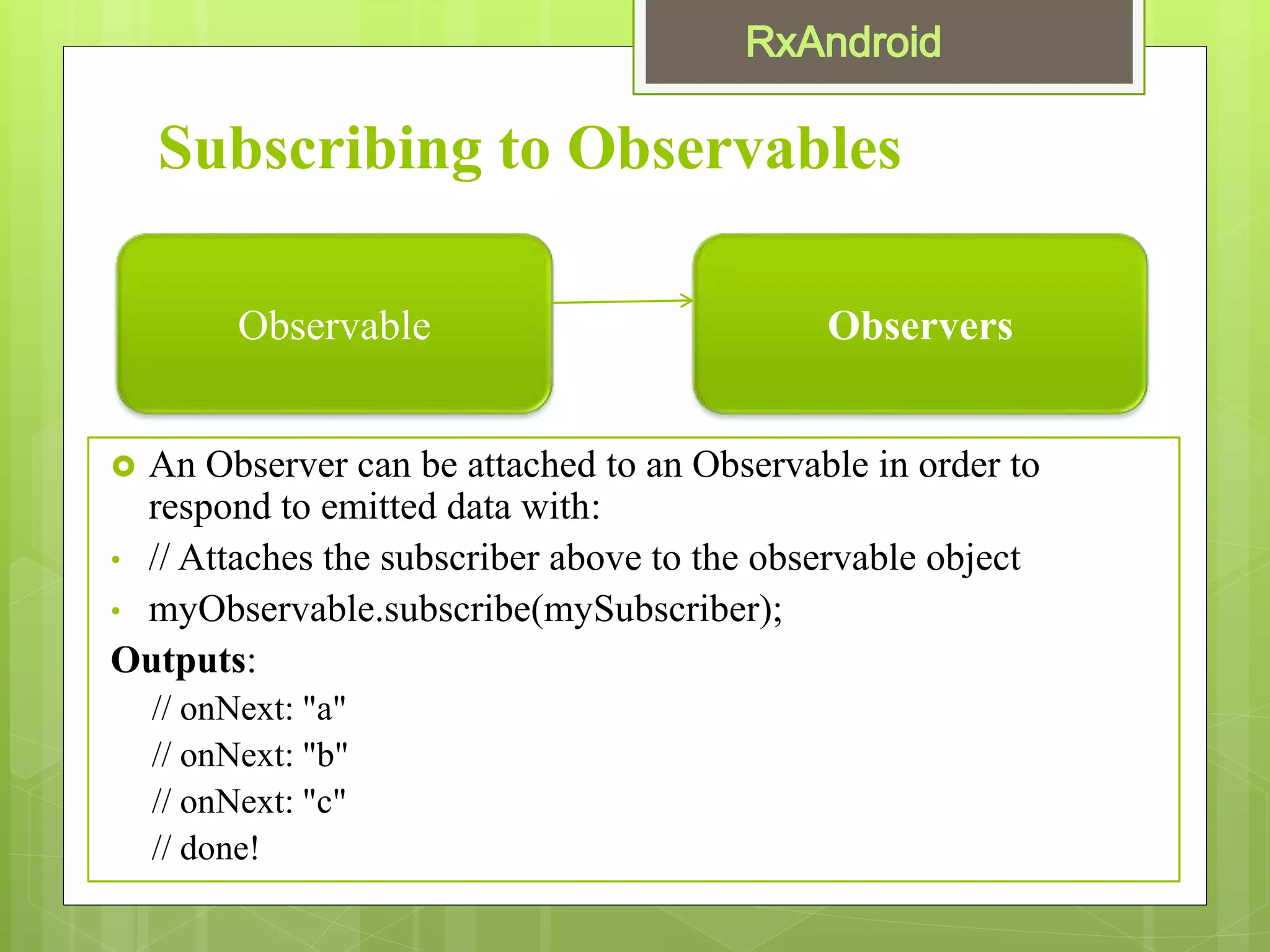 Subscribing to Observables
 An Observer can be attached to an Observable in order to
respond to emitted data with:
• // Attaches the subscriber above to the observable object
• myObservable.subscribe(mySubscriber);
Outputs:
// onNext: "a"
// onNext: "b"
// onNext: "c"
// done!
Observable Observers
 