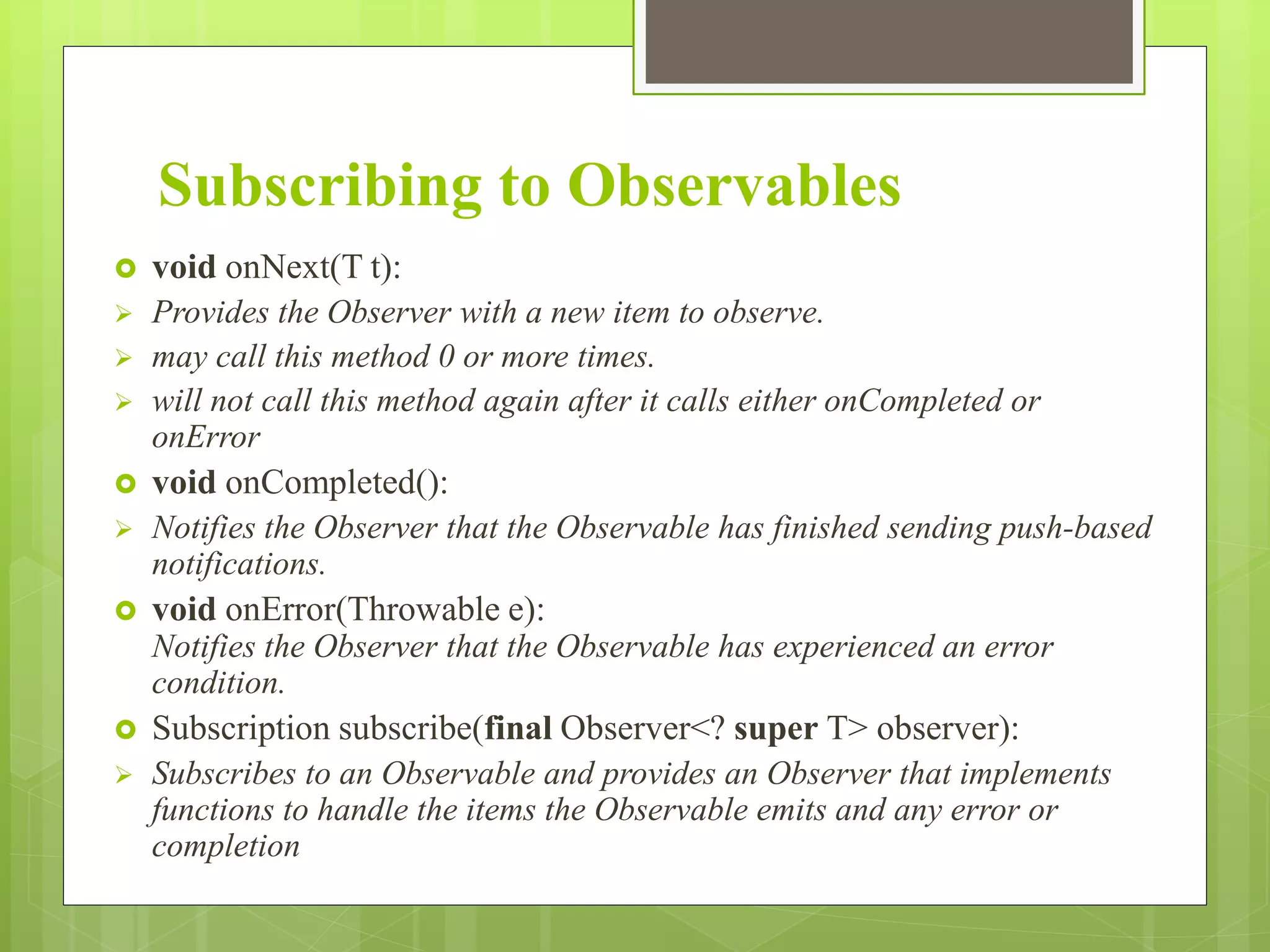 Subscribing to Observables
 void onNext(T t):
 Provides the Observer with a new item to observe.
 may call this method 0 or more times.
 will not call this method again after it calls either onCompleted or
onError
 void onCompleted():
 Notifies the Observer that the Observable has finished sending push-based
notifications.
 void onError(Throwable e):
Notifies the Observer that the Observable has experienced an error
condition.
 Subscription subscribe(final Observer<? super T> observer):
 Subscribes to an Observable and provides an Observer that implements
functions to handle the items the Observable emits and any error or
completion
 