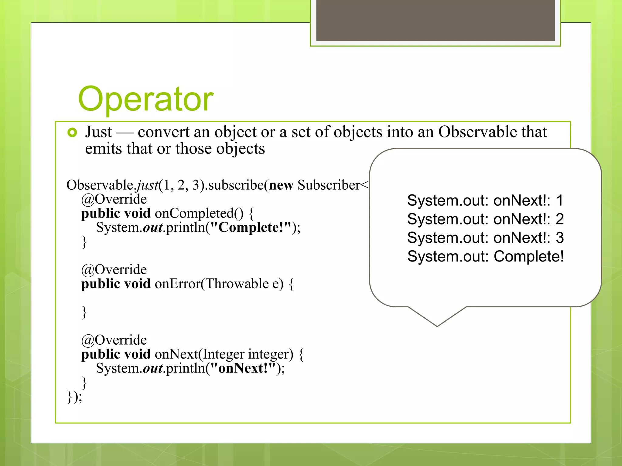 Operator
 Just — convert an object or a set of objects into an Observable that
emits that or those objects
Observable.just(1, 2, 3).subscribe(new Subscriber<Integer>() {
@Override
public void onCompleted() {
System.out.println("Complete!");
}
@Override
public void onError(Throwable e) {
}
@Override
public void onNext(Integer integer) {
System.out.println("onNext!");
}
});
System.out: onNext!: 1
System.out: onNext!: 2
System.out: onNext!: 3
System.out: Complete!
 