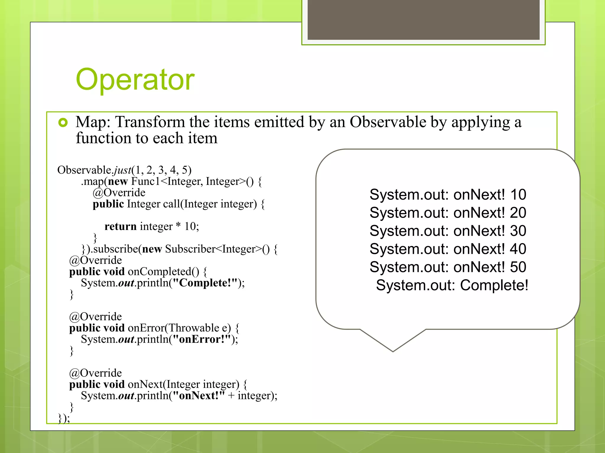 Operator
 Map: Transform the items emitted by an Observable by applying a
function to each item
Observable.just(1, 2, 3, 4, 5)
.map(new Func1<Integer, Integer>() {
@Override
public Integer call(Integer integer) {
return integer * 10;
}
}).subscribe(new Subscriber<Integer>() {
@Override
public void onCompleted() {
System.out.println("Complete!");
}
@Override
public void onError(Throwable e) {
System.out.println("onError!");
}
@Override
public void onNext(Integer integer) {
System.out.println("onNext!" + integer);
}
});
System.out: onNext! 10
System.out: onNext! 20
System.out: onNext! 30
System.out: onNext! 40
System.out: onNext! 50
System.out: Complete!
 