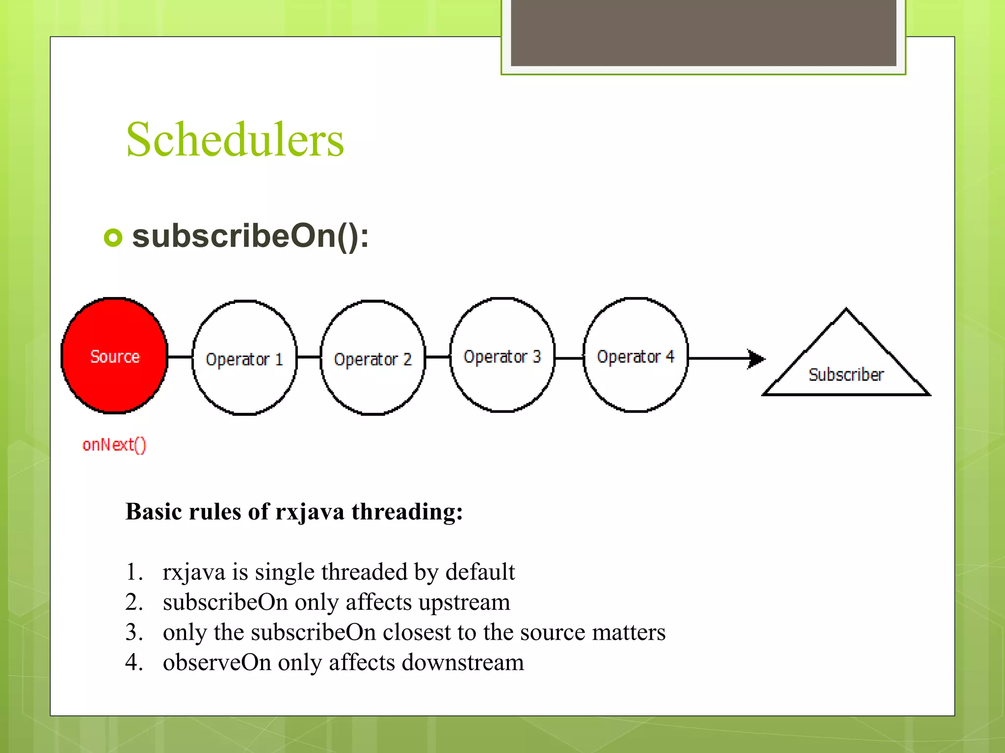 Schedulers
 subscribeOn():
Basic rules of rxjava threading:
1. rxjava is single threaded by default
2. subscribeOn only affects upstream
3. only the subscribeOn closest to the source matters
4. observeOn only affects downstream
 