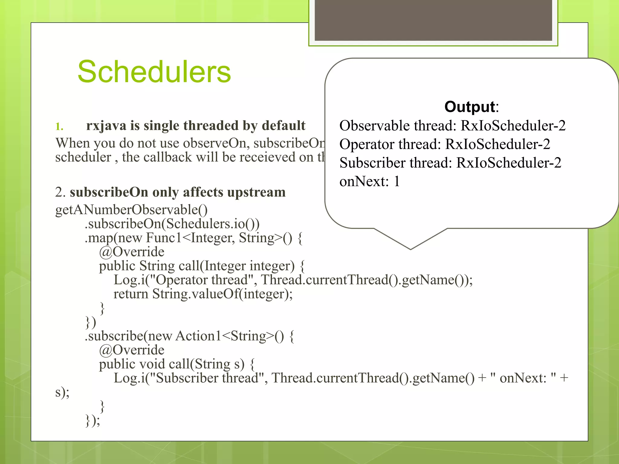 Schedulers
1. rxjava is single threaded by default
When you do not use observeOn, subscribeOn, or an operator that runs on a particular
scheduler , the callback will be receieved on the thread subscribe happened on.
2. subscribeOn only affects upstream
getANumberObservable()
.subscribeOn(Schedulers.io())
.map(new Func1<Integer, String>() {
@Override
public String call(Integer integer) {
Log.i("Operator thread", Thread.currentThread().getName());
return String.valueOf(integer);
}
})
.subscribe(new Action1<String>() {
@Override
public void call(String s) {
Log.i("Subscriber thread", Thread.currentThread().getName() + " onNext: " +
s);
}
});
Output:
Observable thread: RxIoScheduler-2
Operator thread: RxIoScheduler-2
Subscriber thread: RxIoScheduler-2
onNext: 1
 