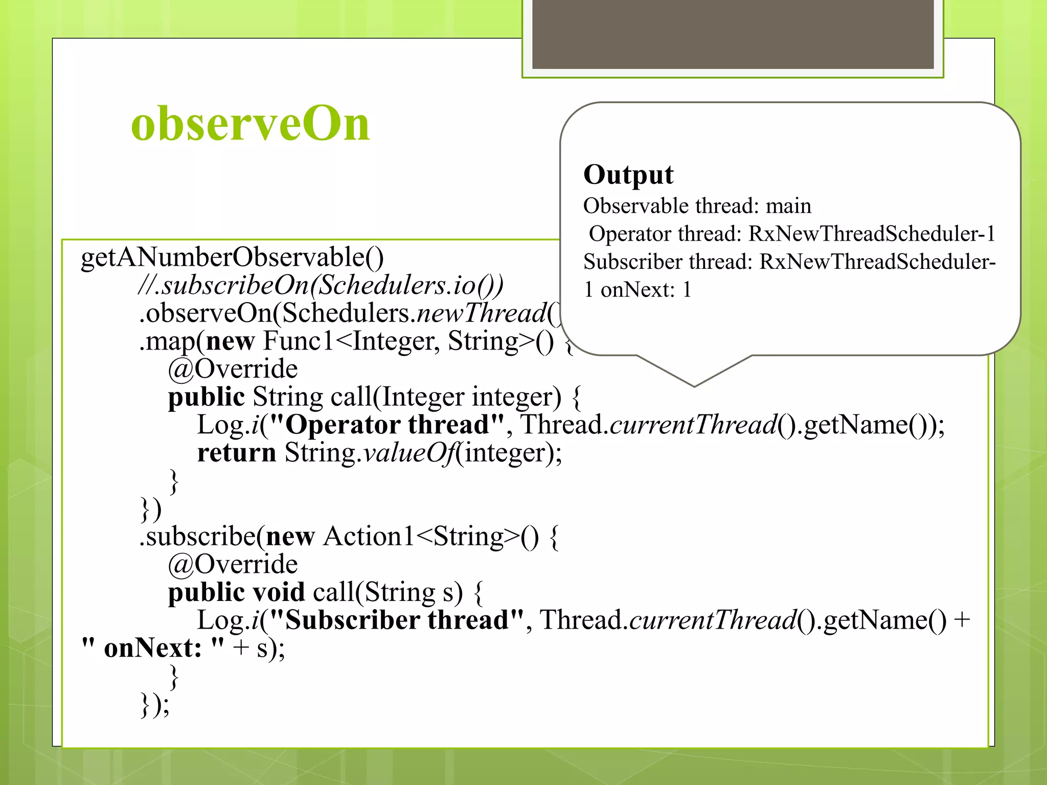 observeOn
getANumberObservable()
//.subscribeOn(Schedulers.io())
.observeOn(Schedulers.newThread())
.map(new Func1<Integer, String>() {
@Override
public String call(Integer integer) {
Log.i("Operator thread", Thread.currentThread().getName());
return String.valueOf(integer);
}
})
.subscribe(new Action1<String>() {
@Override
public void call(String s) {
Log.i("Subscriber thread", Thread.currentThread().getName() +
" onNext: " + s);
}
});
Output
Observable thread: main
Operator thread: RxNewThreadScheduler-1
Subscriber thread: RxNewThreadScheduler-
1 onNext: 1
 
