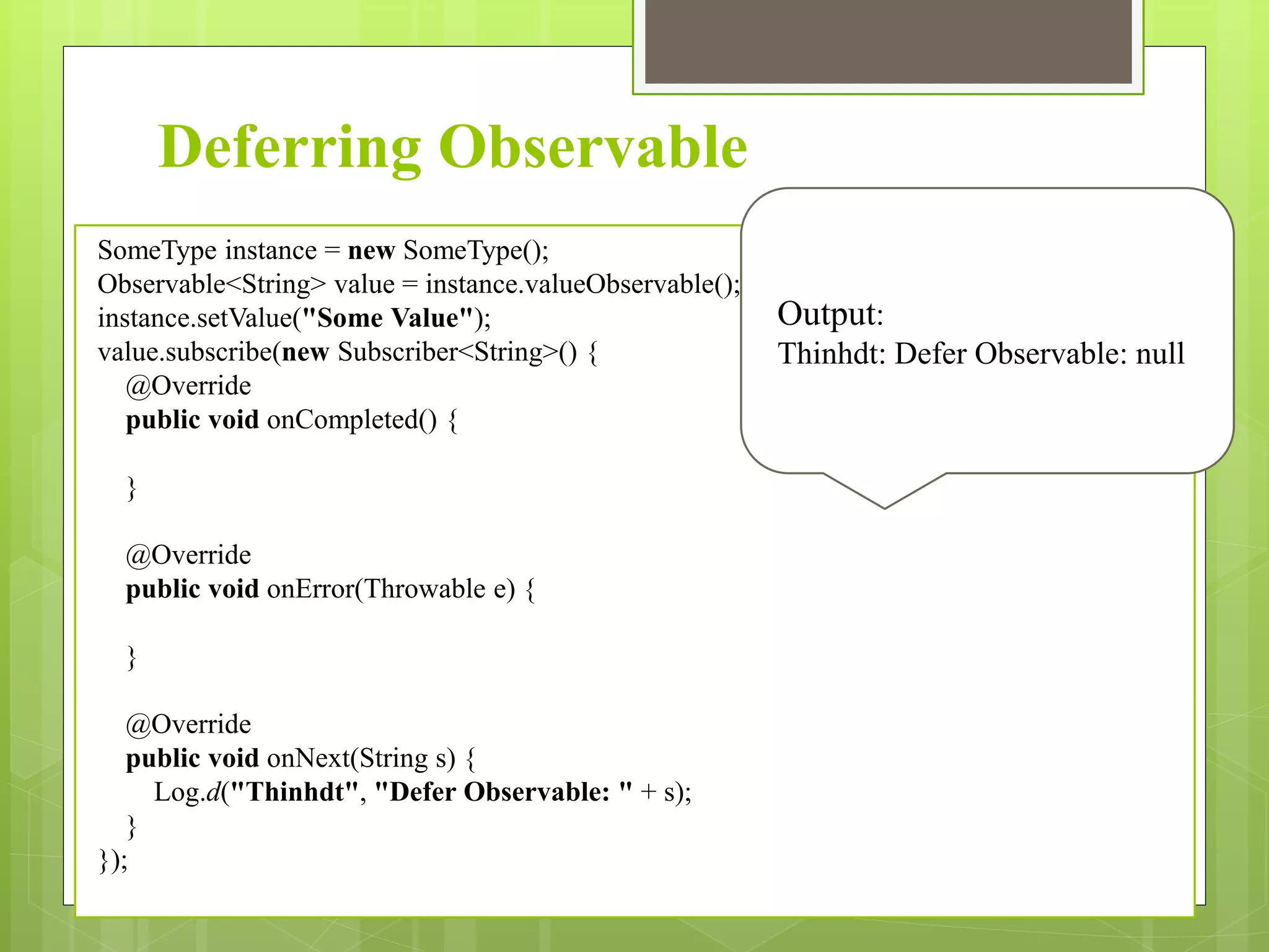 Deferring Observable
SomeType instance = new SomeType();
Observable<String> value = instance.valueObservable();
instance.setValue("Some Value");
value.subscribe(new Subscriber<String>() {
@Override
public void onCompleted() {
}
@Override
public void onError(Throwable e) {
}
@Override
public void onNext(String s) {
Log.d("Thinhdt", "Defer Observable: " + s);
}
});
Output:
Thinhdt: Defer Observable: null
 