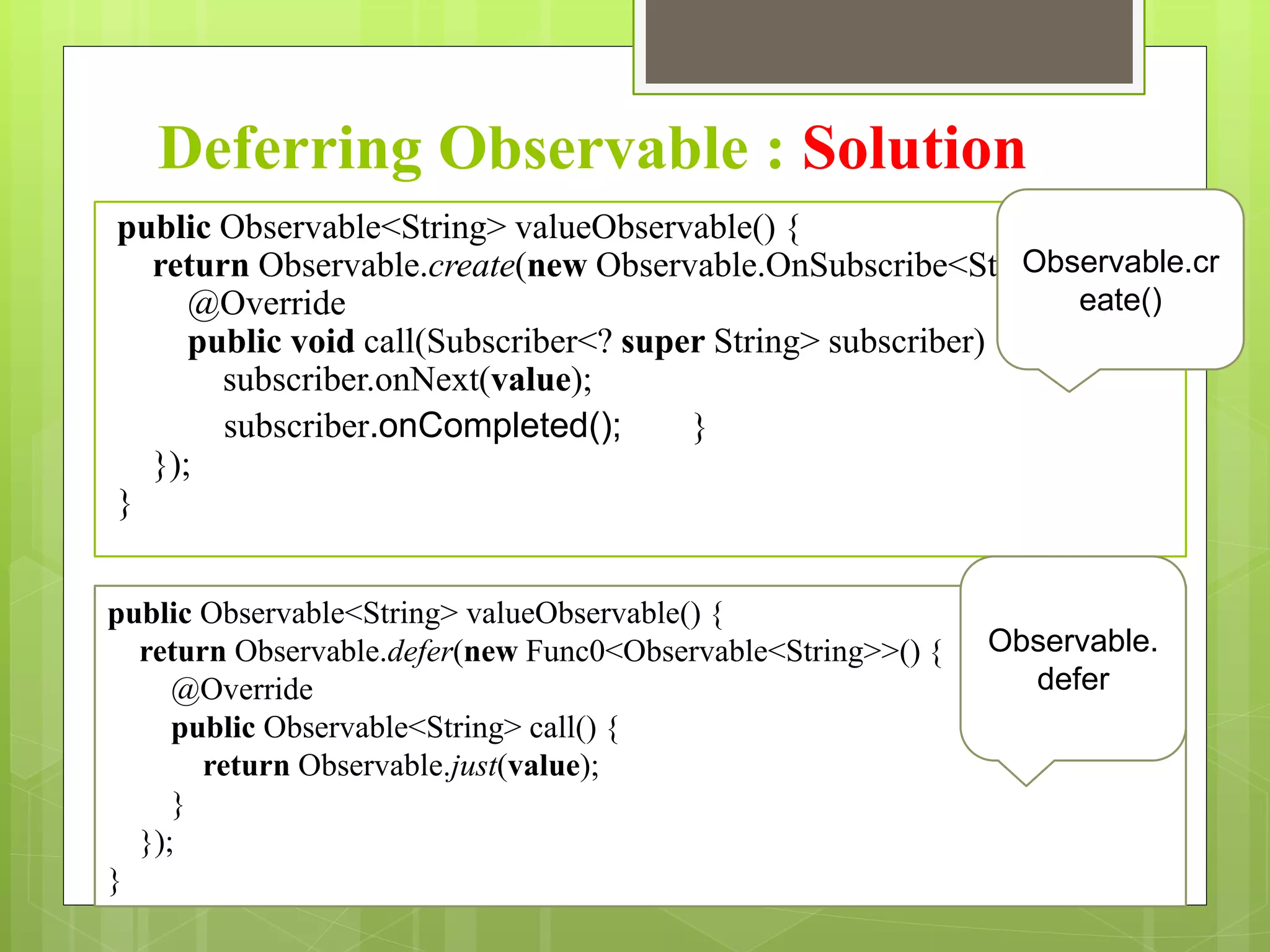 Deferring Observable : Solution
public Observable<String> valueObservable() {
return Observable.create(new Observable.OnSubscribe<String>() {
@Override
public void call(Subscriber<? super String> subscriber) {
subscriber.onNext(value);
subscriber.onCompleted(); }
});
}
Observable.cr
eate()
public Observable<String> valueObservable() {
return Observable.defer(new Func0<Observable<String>>() {
@Override
public Observable<String> call() {
return Observable.just(value);
}
});
}
Observable.
defer
 