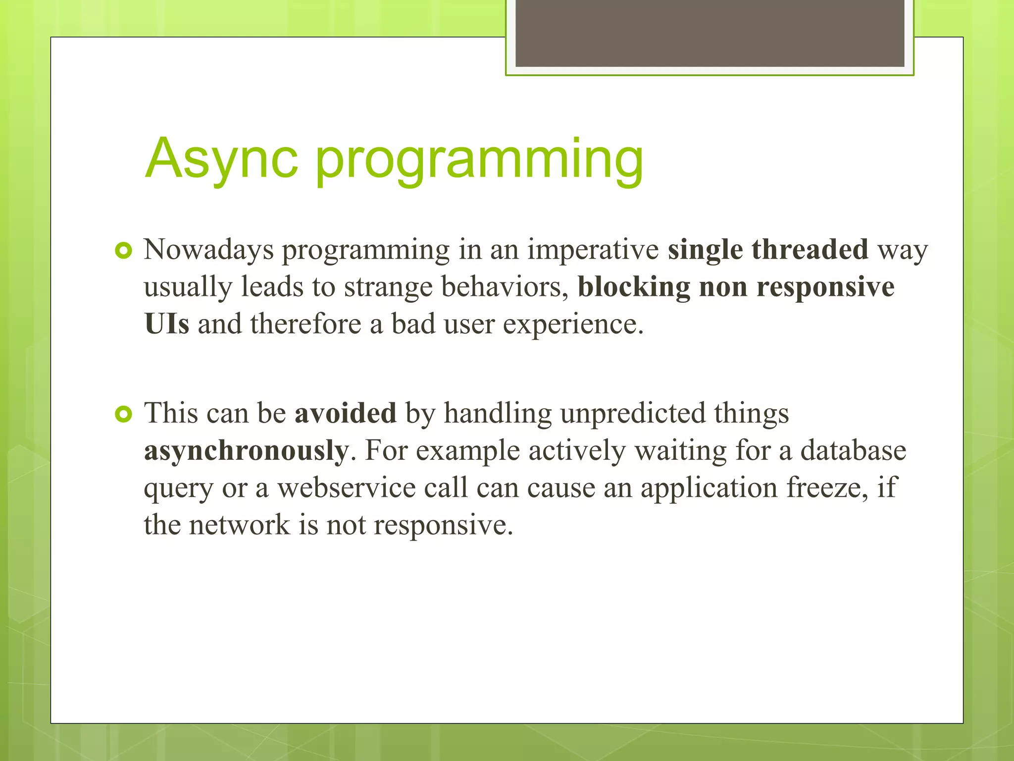 Async programming
 Nowadays programming in an imperative single threaded way
usually leads to strange behaviors, blocking non responsive
UIs and therefore a bad user experience.
 This can be avoided by handling unpredicted things
asynchronously. For example actively waiting for a database
query or a webservice call can cause an application freeze, if
the network is not responsive.
 