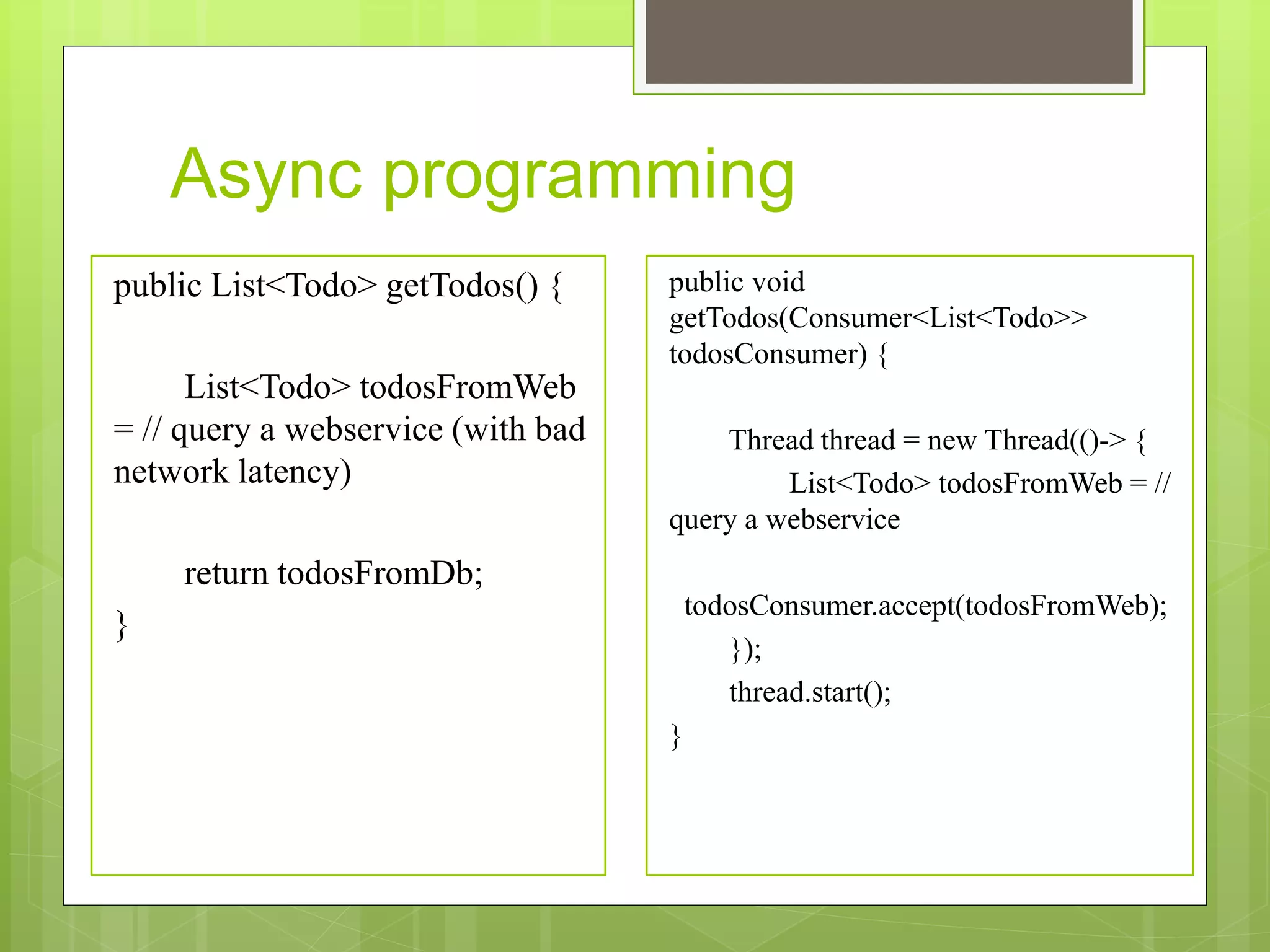 Async programming
public List<Todo> getTodos() {
List<Todo> todosFromWeb
= // query a webservice (with bad
network latency)
return todosFromDb;
}
public void
getTodos(Consumer<List<Todo>>
todosConsumer) {
Thread thread = new Thread(()-> {
List<Todo> todosFromWeb = //
query a webservice
todosConsumer.accept(todosFromWeb);
});
thread.start();
}
 