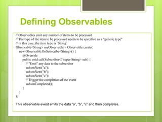 Defining Observables
// Observables emit any number of items to be processed
// The type of the item to be processed needs to be specified as a "generic type"
// In this case, the item type is `String`
Observable<String> myObservable = Observable.create(
new Observable.OnSubscribe<String>() {
@Override
public void call(Subscriber<? super String> sub) {
// "Emit" any data to the subscriber
sub.onNext("a");
sub.onNext("b");
sub.onNext("c");
// Trigger the completion of the event
sub.onCompleted();
}
}
);
This observable event emits the data “a”, “b”, “c” and then completes.
 