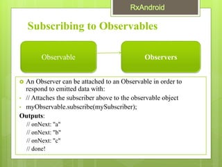 Subscribing to Observables
 An Observer can be attached to an Observable in order to
respond to emitted data with:
• // Attaches the subscriber above to the observable object
• myObservable.subscribe(mySubscriber);
Outputs:
// onNext: "a"
// onNext: "b"
// onNext: "c"
// done!
Observable Observers
 