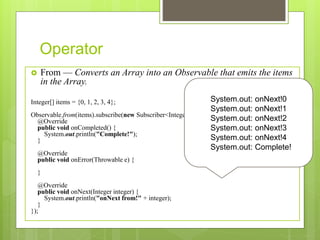 Operator
 From — Converts an Array into an Observable that emits the items
in the Array.
Integer[] items = {0, 1, 2, 3, 4};
Observable.from(items).subscribe(new Subscriber<Integer>() {
@Override
public void onCompleted() {
System.out.println("Complete!");
}
@Override
public void onError(Throwable e) {
}
@Override
public void onNext(Integer integer) {
System.out.println("onNext from!" + integer);
}
});
System.out: onNext!0
System.out: onNext!1
System.out: onNext!2
System.out: onNext!3
System.out: onNext!4
System.out: Complete!
 
