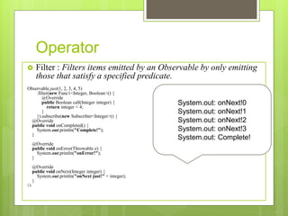 Operator
 Filter : Filters items emitted by an Observable by only emitting
those that satisfy a specified predicate.
Observable.just(1, 2, 3, 4, 5)
.filter(new Func1<Integer, Boolean>() {
@Override
public Boolean call(Integer integer) {
return integer < 4;
}
}).subscribe(new Subscriber<Integer>() {
@Override
public void onCompleted() {
System.out.println("Complete!");
}
@Override
public void onError(Throwable e) {
System.out.println("onError!");
}
@Override
public void onNext(Integer integer) {
System.out.println("onNext just!" + integer);
}
});
System.out: onNext!0
System.out: onNext!1
System.out: onNext!2
System.out: onNext!3
System.out: Complete!
 