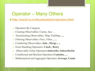 Operator – Many Others
 http://reactivex.io/documentation/operators.html
 Operators By Category
 Creating Observables: Create, Just …
 Transforming Observables: Map, FlatMap, …
 Filtering Observables: First , Filter , …
 Combining Observables: Join , Merge ,…
 Error Handling Operators: Catch , Retry
 Observable Utility Operators:Subscribe, SubscribeOn
 Conditional and Boolean Operators:Contains, …
 Mathematical and Aggregate Operators:Average, Count
 