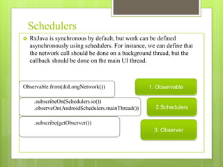 Schedulers
 RxJava is synchronous by default, but work can be defined
asynchronously using schedulers. For instance, we can define that
the network call should be done on a background thread, but the
callback should be done on the main UI thread.
Observable.from(doLongNetwork())
.subscribeOn(Schedulers.io())
.observeOn(AndroidSchedulers.mainThread())
.subscribe(getObserver())
1. Observable
2.Schedulers
3. Observer
 