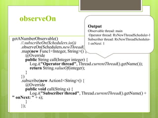 observeOn
getANumberObservable()
//.subscribeOn(Schedulers.io())
.observeOn(Schedulers.newThread())
.map(new Func1<Integer, String>() {
@Override
public String call(Integer integer) {
Log.i("Operator thread", Thread.currentThread().getName());
return String.valueOf(integer);
}
})
.subscribe(new Action1<String>() {
@Override
public void call(String s) {
Log.i("Subscriber thread", Thread.currentThread().getName() +
" onNext: " + s);
}
});
Output
Observable thread: main
Operator thread: RxNewThreadScheduler-1
Subscriber thread: RxNewThreadScheduler-
1 onNext: 1
 