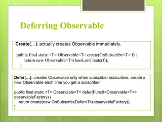 Deferring Observable
Create(…): actually creates Observable immediately.
public final static <T> Observable<T> create(OnSubscribe<T> f) {
return new Observable<T>(hook.onCreate(f));
}
Defer(…): creates Observable only when subscriber subscribes, create a
new Observable each time you get a subscriber.
public final static <T> Observable<T> defer(Func0<Observable<T>>
observableFactory) {
return create(new OnSubscribeDefer<T>(observableFactory));
}
 