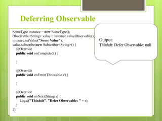 Deferring Observable
SomeType instance = new SomeType();
Observable<String> value = instance.valueObservable();
instance.setValue("Some Value");
value.subscribe(new Subscriber<String>() {
@Override
public void onCompleted() {
}
@Override
public void onError(Throwable e) {
}
@Override
public void onNext(String s) {
Log.d("Thinhdt", "Defer Observable: " + s);
}
});
Output:
Thinhdt: Defer Observable: null
 