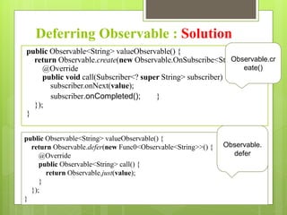 Deferring Observable : Solution
public Observable<String> valueObservable() {
return Observable.create(new Observable.OnSubscribe<String>() {
@Override
public void call(Subscriber<? super String> subscriber) {
subscriber.onNext(value);
subscriber.onCompleted(); }
});
}
Observable.cr
eate()
public Observable<String> valueObservable() {
return Observable.defer(new Func0<Observable<String>>() {
@Override
public Observable<String> call() {
return Observable.just(value);
}
});
}
Observable.
defer
 