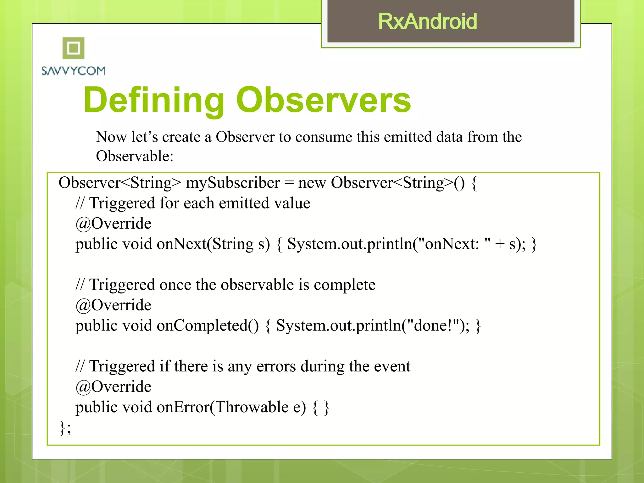 Defining Observers
Observer<String> mySubscriber = new Observer<String>() {
// Triggered for each emitted value
@Override
public void onNext(String s) { System.out.println("onNext: " + s); }
// Triggered once the observable is complete
@Override
public void onCompleted() { System.out.println("done!"); }
// Triggered if there is any errors during the event
@Override
public void onError(Throwable e) { }
};
Now let’s create a Observer to consume this emitted data from the
Observable:
 
