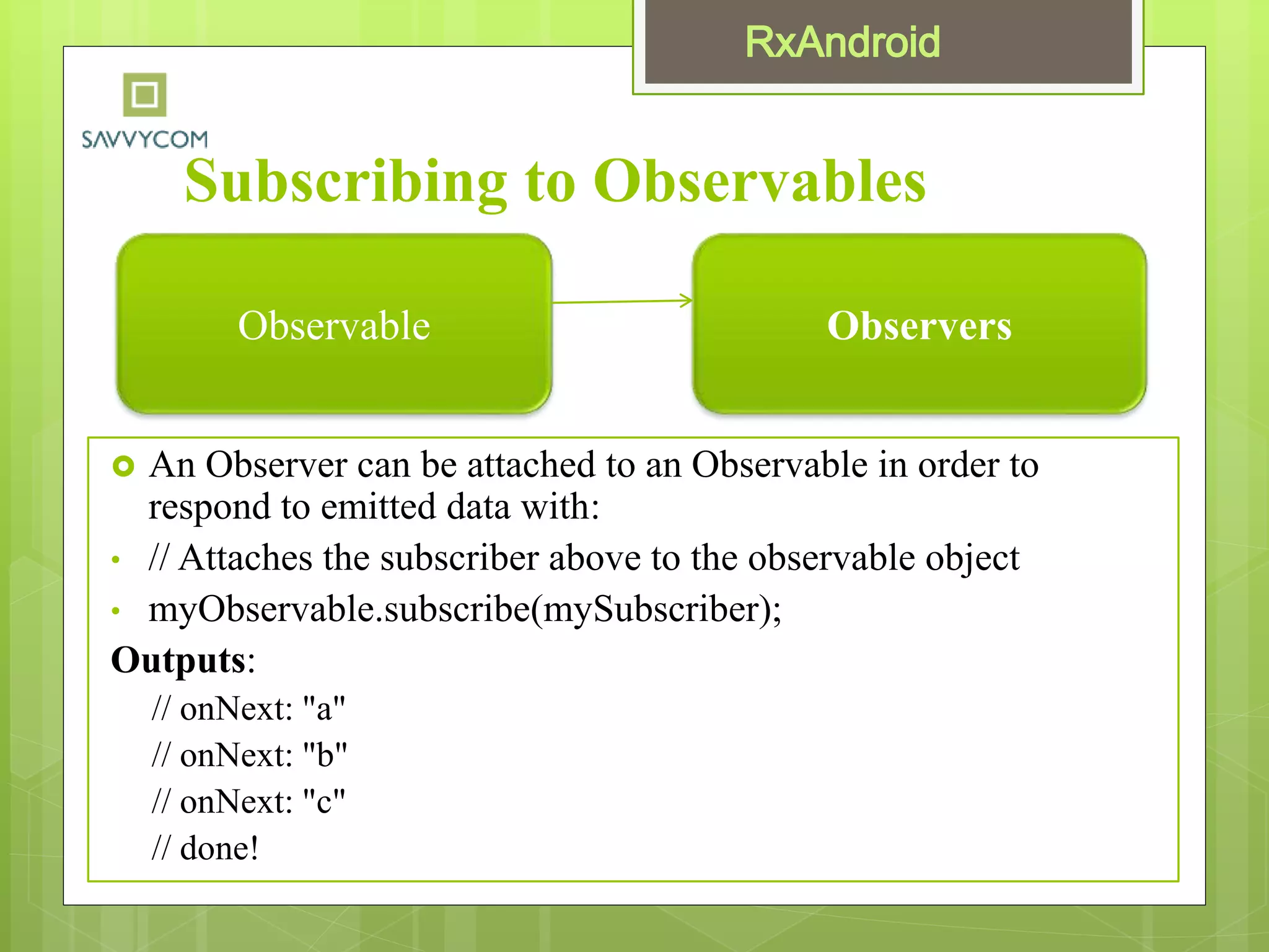 Subscribing to Observables
 An Observer can be attached to an Observable in order to
respond to emitted data with:
• // Attaches the subscriber above to the observable object
• myObservable.subscribe(mySubscriber);
Outputs:
// onNext: "a"
// onNext: "b"
// onNext: "c"
// done!
Observable Observers
 